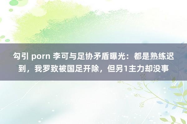 勾引 porn 李可与足协矛盾曝光：都是熟练迟到，我罗致被国足开除，但另1主力却没事