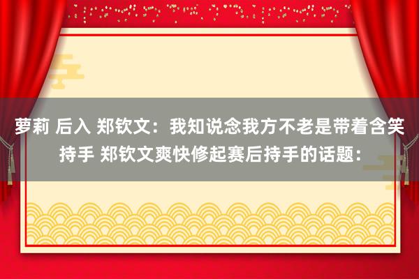 萝莉 后入 郑钦文：我知说念我方不老是带着含笑持手 郑钦文爽快修起赛后持手的话题：