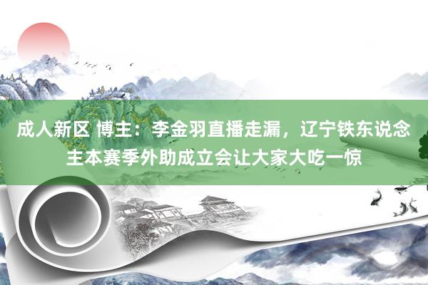 成人新区 博主：李金羽直播走漏，辽宁铁东说念主本赛季外助成立会让大家大吃一惊