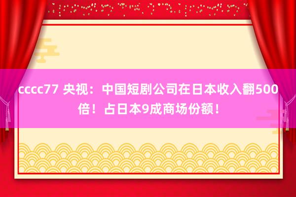 cccc77 央视：中国短剧公司在日本收入翻500倍！占日本9成商场份额！