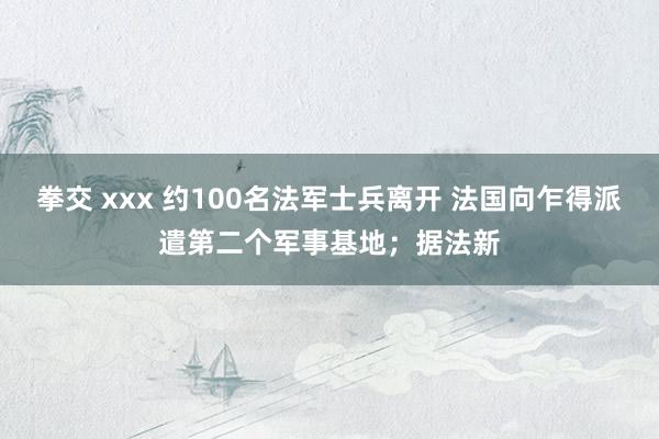 拳交 xxx 约100名法军士兵离开 法国向乍得派遣第二个军事基地；据法新