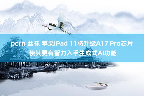 porn 丝袜 苹果iPad 11将升级A17 Pro芯片 使其更有智力入手生成式AI功能