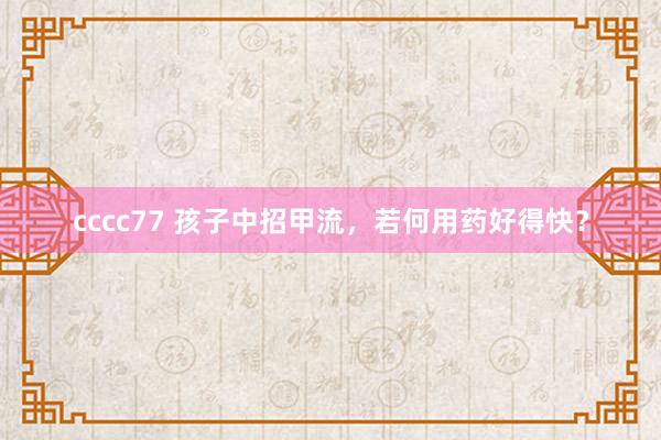 cccc77 孩子中招甲流，若何用药好得快？