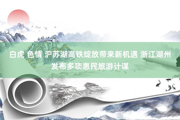 白虎 色情 沪苏湖高铁绽放带来新机遇 浙江湖州发布多项惠民旅游计谋