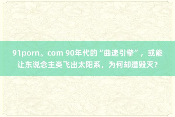 91porn。com 90年代的“曲速引擎”，或能让东说念主类飞出太阳系，为何却遭毁灭？