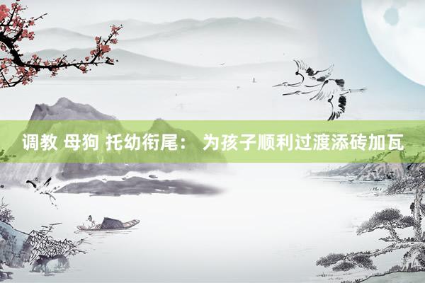 调教 母狗 托幼衔尾： 为孩子顺利过渡添砖加瓦