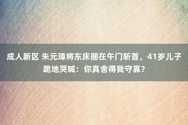 成人新区 朱元璋将东床捆在午门斩首，41岁儿子跪地哭喊：你真舍得我守寡？