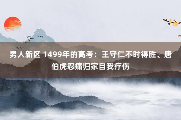 男人新区 1499年的高考：王守仁不时得胜、唐伯虎忍痛归家自我疗伤