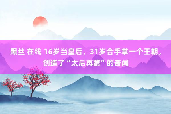 黑丝 在线 16岁当皇后，31岁合手掌一个王朝，创造了“太后再醮”的奇闻