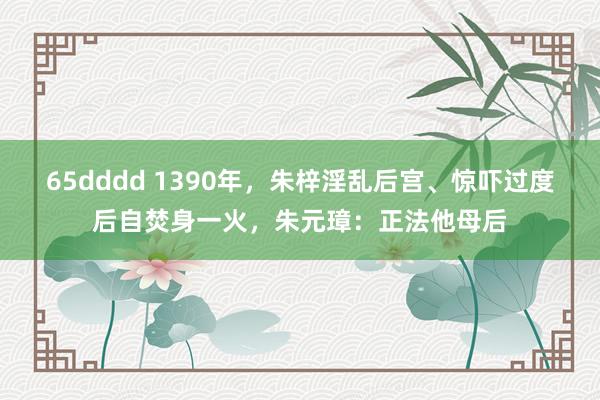 65dddd 1390年，朱梓淫乱后宫、惊吓过度后自焚身一火，朱元璋：正法他母后