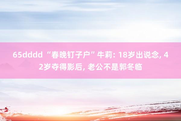 65dddd “春晚钉子户”牛莉: 18岁出说念， 42岁夺得影后， 老公不是郭冬临