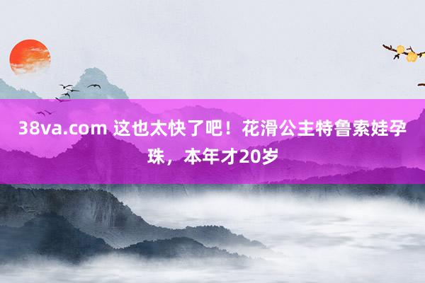 38va.com 这也太快了吧！花滑公主特鲁索娃孕珠，本年才20岁