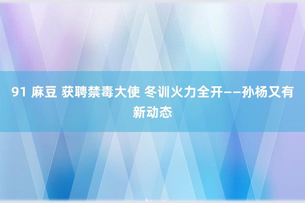 91 麻豆 获聘禁毒大使 冬训火力全开——孙杨又有新动态