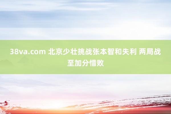 38va.com 北京少壮挑战张本智和失利 两局战至加分惜败