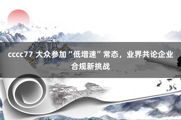 cccc77 大众参加“低增速”常态，业界共论企业合规新挑战