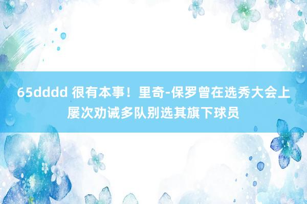 65dddd 很有本事！里奇-保罗曾在选秀大会上屡次劝诫多队别选其旗下球员