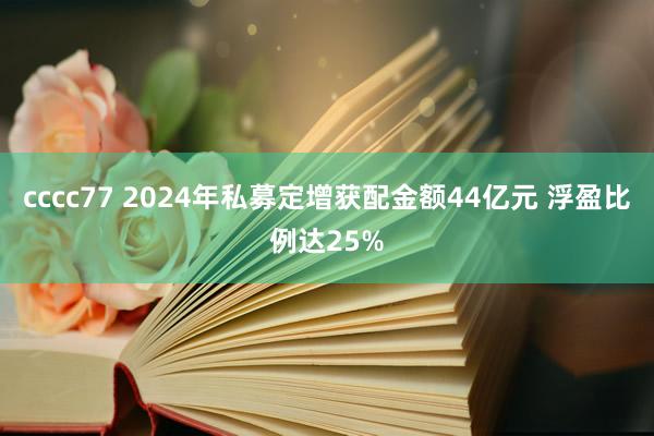 cccc77 2024年私募定增获配金额44亿元 浮盈比例达25%
