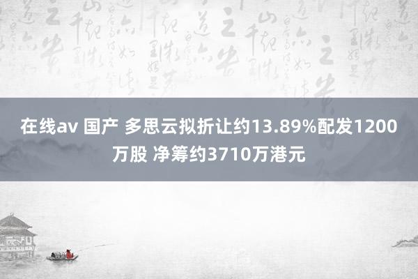 在线av 国产 多思云拟折让约13.89%配发1200万股 净筹约3710万港元