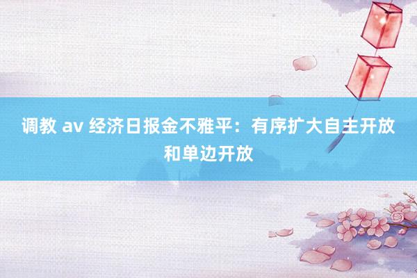 调教 av 经济日报金不雅平：有序扩大自主开放和单边开放