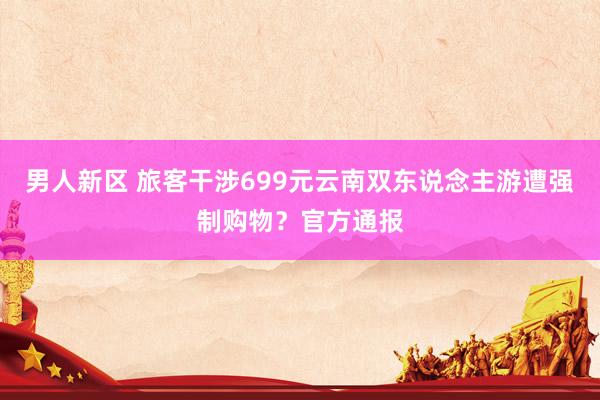 男人新区 旅客干涉699元云南双东说念主游遭强制购物？官方通报