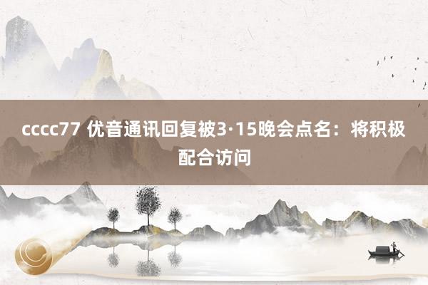 cccc77 优音通讯回复被3·15晚会点名：将积极配合访问