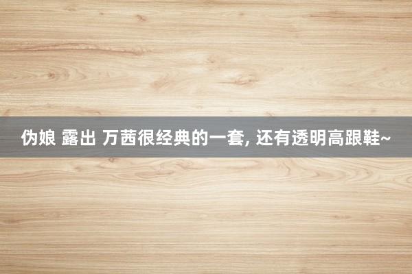 伪娘 露出 万茜很经典的一套， 还有透明高跟鞋~