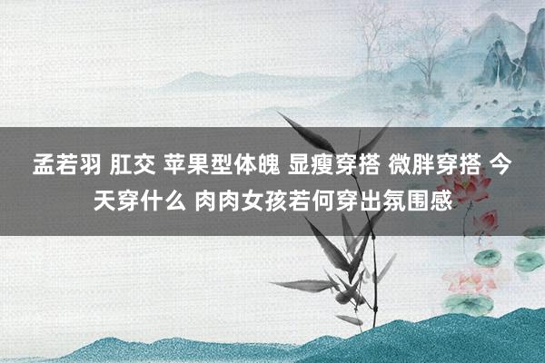 孟若羽 肛交 苹果型体魄 显瘦穿搭 微胖穿搭 今天穿什么 肉肉女孩若何穿出氛围感
