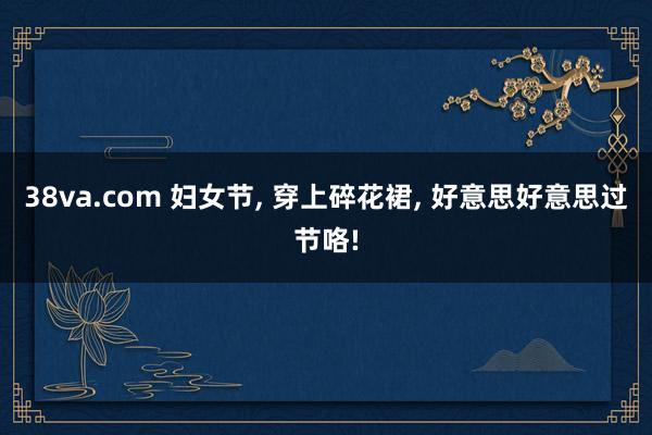 38va.com 妇女节， 穿上碎花裙， 好意思好意思过节咯!