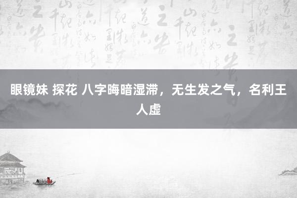 眼镜妹 探花 八字晦暗湿滞，无生发之气，名利王人虚