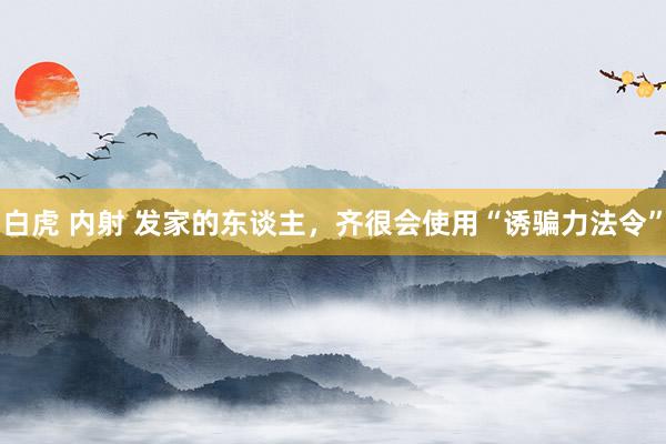 白虎 内射 发家的东谈主，齐很会使用“诱骗力法令”