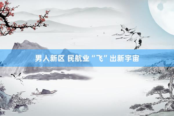 男人新区 民航业“飞”出新宇宙