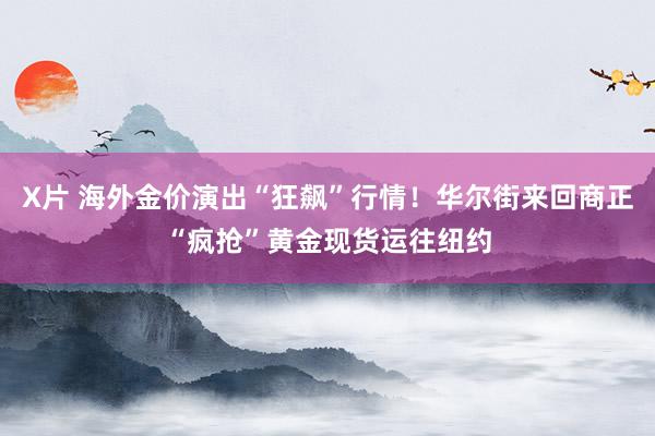 X片 海外金价演出“狂飙”行情！华尔街来回商正“疯抢”黄金现货运往纽约
