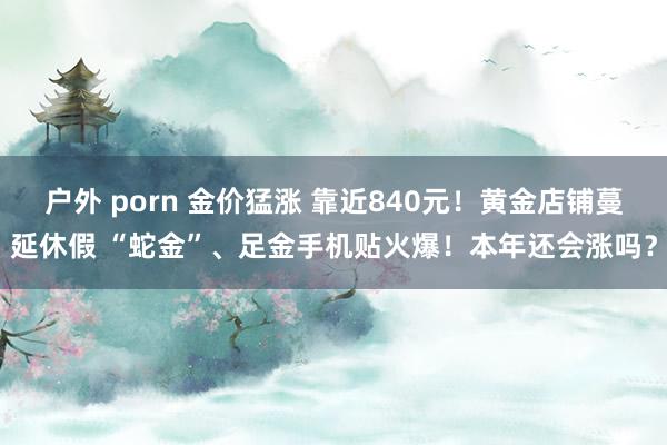 户外 porn 金价猛涨 靠近840元！黄金店铺蔓延休假 “蛇金”、足金手机贴火爆！本年还会涨吗？
