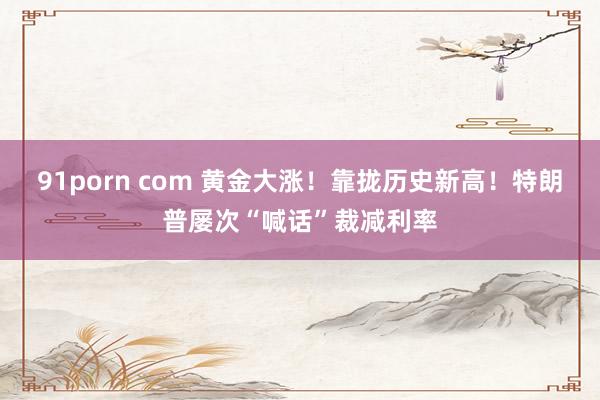 91porn com 黄金大涨！靠拢历史新高！特朗普屡次“喊话”裁减利率