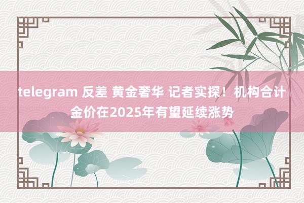 telegram 反差 黄金奢华 记者实探！机构合计金价在2025年有望延续涨势