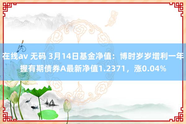 在线av 无码 3月14日基金净值：博时岁岁增利一年握有期债券A最新净值1.2371，涨0.04%