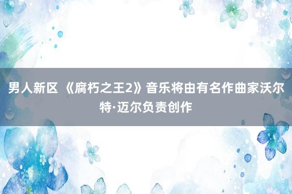 男人新区 《腐朽之王2》音乐将由有名作曲家沃尔特·迈尔负责创作