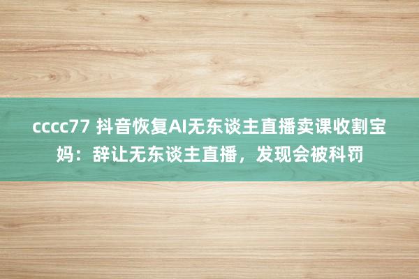 cccc77 抖音恢复AI无东谈主直播卖课收割宝妈：辞让无东谈主直播，发现会被科罚