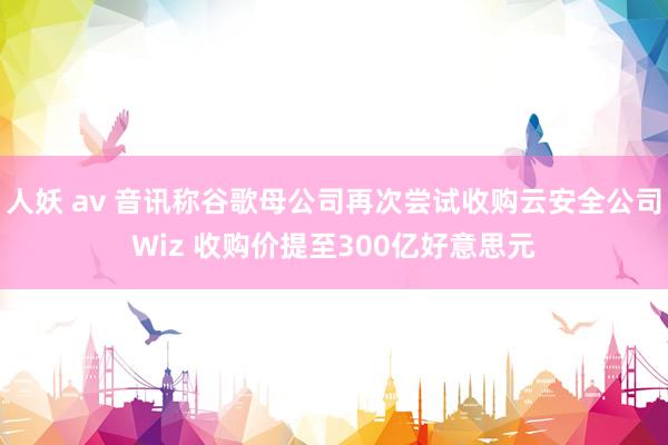 人妖 av 音讯称谷歌母公司再次尝试收购云安全公司Wiz 收购价提至300亿好意思元