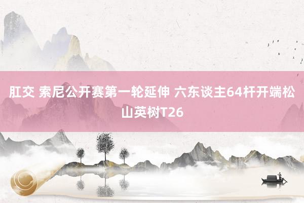 肛交 索尼公开赛第一轮延伸 六东谈主64杆开端松山英树T26