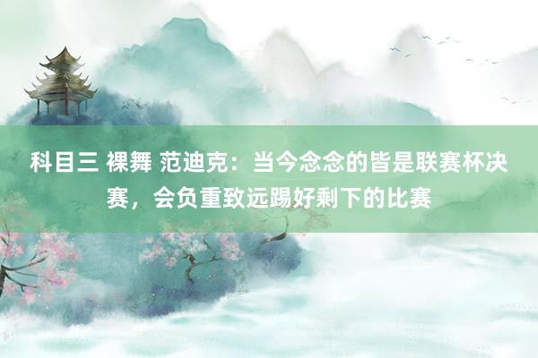 科目三 裸舞 范迪克：当今念念的皆是联赛杯决赛，会负重致远踢好剩下的比赛