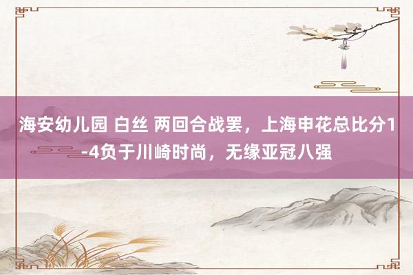 海安幼儿园 白丝 两回合战罢，上海申花总比分1-4负于川崎时尚，无缘亚冠八强