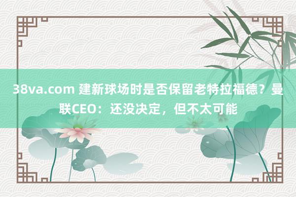 38va.com 建新球场时是否保留老特拉福德？曼联CEO：还没决定，但不太可能