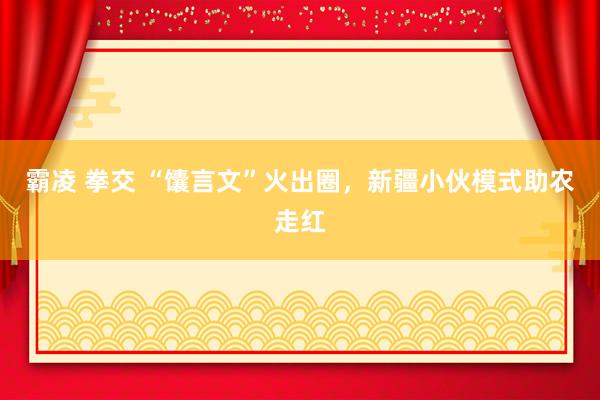 霸凌 拳交 “馕言文”火出圈，新疆小伙模式助农走红