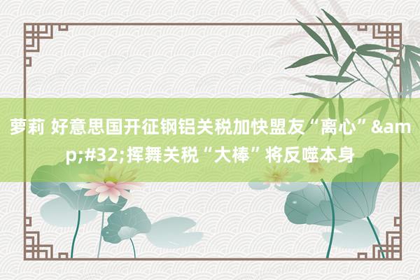 萝莉 好意思国开征钢铝关税加快盟友“离心”&#32;挥舞关税“大棒”将反噬本身