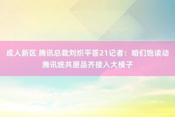 成人新区 腾讯总裁刘炽平答21记者：咱们饱读动腾讯统共居品齐接入大模子