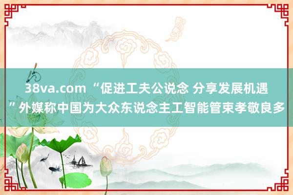 38va.com “促进工夫公说念 分享发展机遇”外媒称中国为大众东说念主工智能管束孝敬良多
