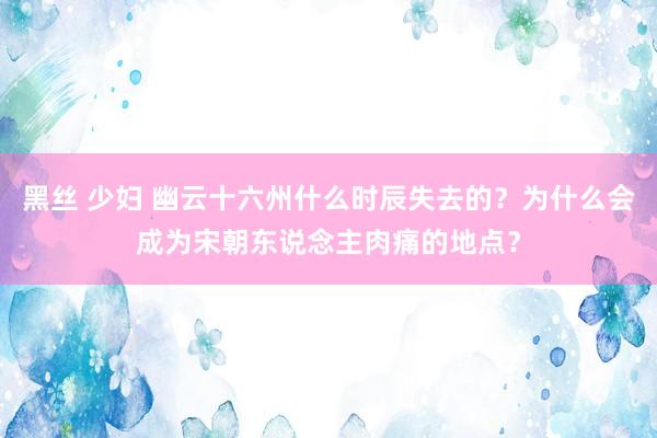 黑丝 少妇 幽云十六州什么时辰失去的？为什么会成为宋朝东说念主肉痛的地点？