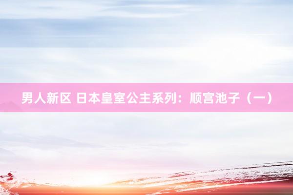 男人新区 日本皇室公主系列：顺宫池子（一）