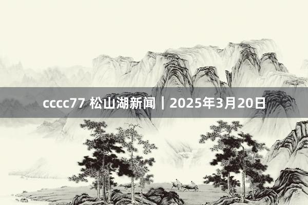 cccc77 松山湖新闻｜2025年3月20日